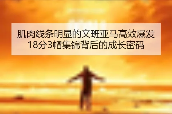 肌肉线条明显的文班亚马高效爆发 18分3帽集锦背后的成长密码